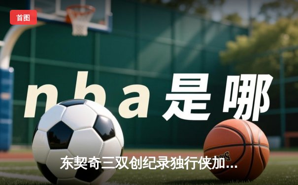 东契奇三双创纪录独行侠加时险胜雷霆，NBA西部半决赛上演巅峰对决