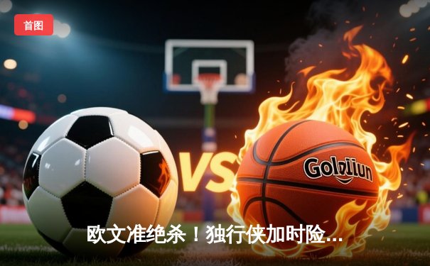 欧文准绝杀！独行侠加时险胜掘金，东契奇三双难救主